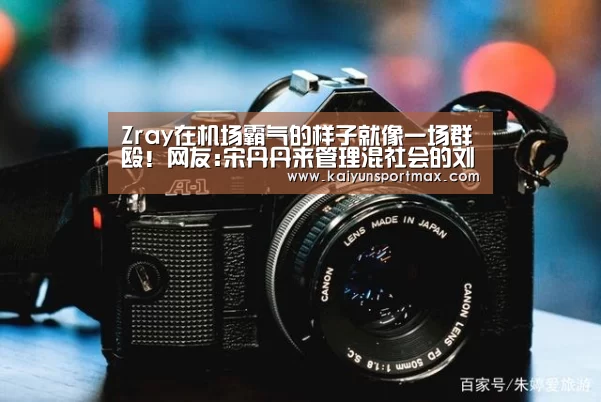 Zray在机场霸气的样子就像一场群殴！网友:宋丹丹来管理混社会的刘星-开云官网
