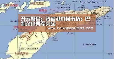 开云聚合：张家港木材市场：巴新杂木异军突起